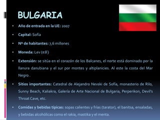 BULGARIA
• Año de entrada en la UE: 2007
• Capital: Sofía
• Nº de habitantes: 7,6 millones
• Moneda: Lev (𝜋𝐵)
• Extensión: se sitúa en el corazón de los Balcanes, el norte está dominado por la
llanura danubiana y el sur por montes y altiplanicies. Al este la costa del Mar
Negro .
• Sitios importantes: Catedral de Alejandro Nevski de Sofía, monasterio de Rilo,
Sunny Beach, Kaliakra, Galería de Arte Nacional de Bulgaria, Perperikon, Devil’s
Throat Cave, etc.
• Comidas y bebidas típicas: sopas calientes y frías (tarator), el banitsa, ensaladas,
y bebidas alcohólicas como el rakia, mastika y el menta.
 