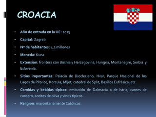 CROACIA
• Año de entrada en la UE: 2013
• Capital: Zagreb
• Nº de habitantes: 4,3 millones
• Moneda: Kuna
• Extensión: frontera con Bosnia y Herzegovina, Hungría, Montenegro, Serbia y
Eslovenia.
• Sitios importantes: Palacio de Diocleciano, Hvar, Parque Nacional de los
Lagos de Plitvice, Korcula, Mljet, catedral de Split, Basílica Eufrásica, etc.
• Comidas y bebidas típicas: embutido de Dalmacia o de Istria, carnes de
cordero, aceites de oliva y vinos típicos.
• Religión: mayoritariamente Católicos.
 