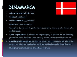 DINAMARCA
• Año de entrada en la UE: 1973
• Capital: Copenhague
• Nº de habitantes: 5,5 millones
• Moneda: corona danesa (kr.)
• Extensión: Comprende la península de Jutlandia y unas 400 islas (82 de ellas
deshabitadas).
• Sitios importantes: la Sirenita de Copenhague, el palacio de Amalienborg,
jardines deTivoli, Rudetärn, Den Gamle By, museo Nacional de Dinamarca, etc.
• Comidas y bebidas típicas: bocadillos abiertos conocidos como smФrrebrФd, las
patatas hervidas o caramelizadas, la col roja cocida y los asados de cerdo y pato.
• Religión: cristianismo de tipo protestante-luterano.
 