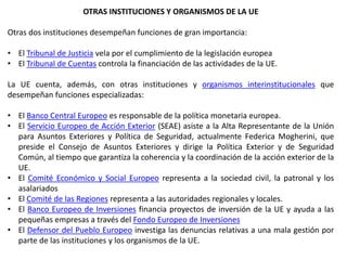 OTRAS INSTITUCIONES Y ORGANISMOS DE LA UE
Otras dos instituciones desempeñan funciones de gran importancia:
• El Tribunal de Justicia vela por el cumplimiento de la legislación europea
• El Tribunal de Cuentas controla la financiación de las actividades de la UE.
La UE cuenta, además, con otras instituciones y organismos interinstitucionales que
desempeñan funciones especializadas:
• El Banco Central Europeo es responsable de la política monetaria europea.
• El Servicio Europeo de Acción Exterior (SEAE) asiste a la Alta Representante de la Unión
para Asuntos Exteriores y Política de Seguridad, actualmente Federica Mogherini, que
preside el Consejo de Asuntos Exteriores y dirige la Política Exterior y de Seguridad
Común, al tiempo que garantiza la coherencia y la coordinación de la acción exterior de la
UE.
• El Comité Económico y Social Europeo representa a la sociedad civil, la patronal y los
asalariados
• El Comité de las Regiones representa a las autoridades regionales y locales.
• El Banco Europeo de Inversiones financia proyectos de inversión de la UE y ayuda a las
pequeñas empresas a través del Fondo Europeo de Inversiones
• El Defensor del Pueblo Europeo investiga las denuncias relativas a una mala gestión por
parte de las instituciones y los organismos de la UE.
 