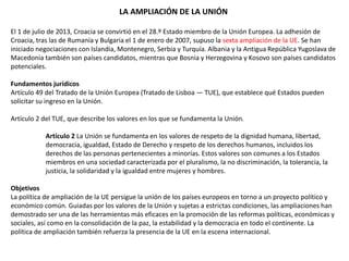LA AMPLIACIÓN DE LA UNIÓN
El 1 de julio de 2013, Croacia se convirtió en el 28.º Estado miembro de la Unión Europea. La adhesión de
Croacia, tras las de Rumanía y Bulgaria el 1 de enero de 2007, supuso la sexta ampliación de la UE. Se han
iniciado negociaciones con Islandia, Montenegro, Serbia y Turquía. Albania y la Antigua República Yugoslava de
Macedonia también son países candidatos, mientras que Bosnia y Herzegovina y Kosovo son países candidatos
potenciales.
Fundamentos jurídicos
Artículo 49 del Tratado de la Unión Europea (Tratado de Lisboa — TUE), que establece qué Estados pueden
solicitar su ingreso en la Unión.
Artículo 2 del TUE, que describe los valores en los que se fundamenta la Unión.
Artículo 2 La Unión se fundamenta en los valores de respeto de la dignidad humana, libertad,
democracia, igualdad, Estado de Derecho y respeto de los derechos humanos, incluidos los
derechos de las personas pertenecientes a minorías. Estos valores son comunes a los Estados
miembros en una sociedad caracterizada por el pluralismo, la no discriminación, la tolerancia, la
justicia, la solidaridad y la igualdad entre mujeres y hombres.
Objetivos
La política de ampliación de la UE persigue la unión de los países europeos en torno a un proyecto político y
económico común. Guiadas por los valores de la Unión y sujetas a estrictas condiciones, las ampliaciones han
demostrado ser una de las herramientas más eficaces en la promoción de las reformas políticas, económicas y
sociales, así como en la consolidación de la paz, la estabilidad y la democracia en todo el continente. La
política de ampliación también refuerza la presencia de la UE en la escena internacional.
 