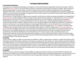 FUTURAS AMPLIACIONES
A.BALCANES OCCIDENTALES
Las relaciones con los Balcanes Occidentales se encuadran en el marco del Proceso de Estabilización y Asociación iniciado en 1999. La
adhesión de Croacia a la UE el 1 de julio de 2013 constituye un importante incentivo para otros países de la región. Sobre la base de la
experiencia adquirida en el caso de Croacia, la Comisión propuso nuevas mejoras al enfoque de negociación en su «Estrategia de
ampliación 2011-2012», incluido un mayor énfasis en el Estado de Derecho que le impuso la obligación de, en toda futura negociación,
abordar en una fase temprana los capítulos de negociación sobre la reforma judicial y los derechos fundamentales (capítulo 23) y sobre
justicia, libertad y seguridad (capítulo 24).
De acuerdo con el «nuevo enfoque», la apertura de los capítulos 23 y 24 ha sido una de las principales prioridades en las negociaciones
con Montenegro. El 18 de diciembre de 2013 se abrieron ambos, además de otros capítulos. Las negociaciones con Serbia se iniciaron
oficialmente el 21 de enero de 2014, y a lo largo de 2015 podrían abrirse uno o más capítulos. Los otros países de los Balcanes
Occidentales han avanzado en su proceso de integración en la UE de manera dispar. La Antigua República Yugoslava de Macedonia
obtuvo el estatuto de país candidato en 2005, pero aún no se han iniciado las negociaciones, debido principalmente a la disputa que
mantiene con Grecia por el uso por parte del país de la denominación «Macedonia» y, ya más recientemente, a las tensiones con
Bulgaria. La Comisión ha recomendado reiteradamente desde 2009 la apertura de negociaciones. Albania obtuvo el estatuto de país
candidato en junio de 2014 y ha de cumplir cinco «prioridades clave» para que se abran las negociaciones. Bosnia y Herzegovina y
Kosovo son países candidatos potenciales. En el caso de Bosnia y Herzegovina, país en el que apenas se han producido avances en los
últimos años, una estrategia revisada que la UE trazó recientemente poniendo especial hincapié en la gobernanza económica ha
permitido que el Acuerdo de Estabilización y Asociación (AEA) con la UE entrase en vigor el 1 de junio de 2015. Kosovo, cuya
independencia como país no han reconocido cinco Estados miembros, rubricó el 27 de octubre de 2015 un AEA con la UE que podría
entrar en vigor a principios de 2016 tras su ratificación por el Parlamento Europeo (aprobación). Kosovo mantiene asimismo un diálogo
con Serbia tendente a normalizar las relaciones.
B.TURQUÍA
Turquía solicitó su ingreso en 1987 y fue declarada país candidato en 1999; las negociaciones se abrieron en 2005. Ocho capítulos están
bloqueados. Determinados Estados miembros se han opuesto a la apertura de otros capítulos. En mayo de 2012, la Comisión estableció
una «agenda positiva» con Turquía para reactivar las relaciones bilaterales apoyando los esfuerzos del país para adaptarse al acervo de la
Unión. Tras tres años de pausa, en noviembre de 2013 se abrió un nuevo capítulo de negociación (Política regional y coordinación de los
instrumentos estructurales) y, en diciembre de 2013, la UE firmó un acuerdo de readmisión con Turquía. Hay diversidad de opiniones en
cuanto a la conveniencia de intentar abrir los capítulos clave 23 y 24, que guardan relación directa con muchos de los temas conflictivos
en las relaciones entre la UE y Turquía.
C.ISLANDIA
Islandia presentó su solicitud de ingreso en julio de 2009, y las negociaciones dieron comienzo en junio de 2010. Al tratarse de una
democracia consolidada y de un miembro del Espacio Económico Europeo (EEE), Islandia avanzó rápidamente en las negociaciones con la
UE. No obstante, el nuevo Gobierno resultante de las elecciones generales celebradas en 2013 ha congelado las negociaciones de
adhesión.
 