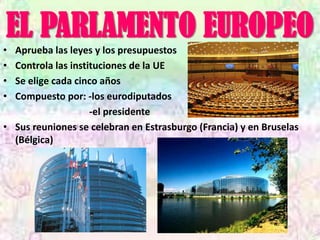 EL PARLAMENTO EUROPEO
• Aprueba las leyes y los presupuestos
• Controla las instituciones de la UE
• Se elige cada cinco años
• Compuesto por: -los eurodiputados
                    -el presidente
• Sus reuniones se celebran en Estrasburgo (Francia) y en Bruselas
  (Bélgica)
 