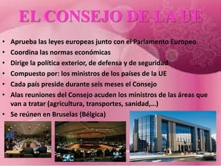EL CONSEJO DE LA UE
• Aprueba las leyes europeas junto con el Parlamento Europeo
• Coordina las normas económicas
• Dirige la política exterior, de defensa y de seguridad
• Compuesto por: los ministros de los países de la UE
• Cada país preside durante seis meses el Consejo
• Alas reuniones del Consejo acuden los ministros de las áreas que
  van a tratar (agricultura, transportes, sanidad,…)
• Se reúnen en Bruselas (Bélgica)
 