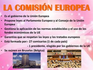 LA COMISIÓN EUROPEA
• Es el gobierno de la Unión Europea
• Propone leyes al Parlamento Europeo y al Consejo de la Unión
  Europea
• Gestiona la aplicación de las normas establecidas y el uso de los
  fondos económicos de la UE
• Garantiza que se respetan las leyes y los tratados europeos
• Está formada por:- 27 comisarios (1 de cada país)
                    - 1 presidente, elegido por los gobiernos de la UE
• Se reúnen en Bruselas (Bélgica)
 