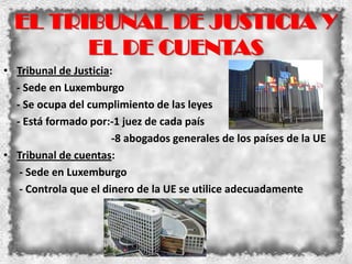 EL TRIBUNAL DE JUSTICIA Y
        EL DE CUENTAS
• Tribunal de Justicia:
  - Sede en Luxemburgo
  - Se ocupa del cumplimiento de las leyes
  - Está formado por:-1 juez de cada país
                       -8 abogados generales de los países de la UE
• Tribunal de cuentas:
   - Sede en Luxemburgo
   - Controla que el dinero de la UE se utilice adecuadamente
 