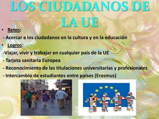 LOS CIUDADANOS DE
• Retos:
          LA UE
 - Acercar a los ciudadanos en la cultura y en la educación
• Logros:
 -Viajar, vivir y trabajar en cualquier país de la UE
 - Tarjeta sanitaria Europea
 - Reconocimiento de las titulaciones universitarias y profesionales
 - Intercambio de estudiantes entre países (Erasmus)
 