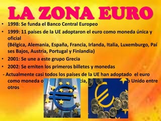 LA ZONA EURO
• 1998: Se funda el Banco Central Europeo
• 1999: 11 países de la UE adoptaron el euro como moneda única y
    oficial
    (Bélgica, Alemania, España, Francia, Irlanda, Italia, Luxemburgo, Paí
    ses Bajos, Austria, Portugal y Finlandia)
• 2001: Se une a este grupo Grecia
• 2002: Se emiten los primeros billetes y monedas
 - Actualmente casi todos los países de la UE han adoptado el euro
    como moneda oficial menos Suecia, Dinamarca y Reino Unido entre
    otros
 
