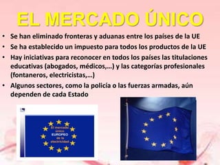 EL MERCADO ÚNICO
• Se han eliminado fronteras y aduanas entre los países de la UE
• Se ha establecido un impuesto para todos los productos de la UE
• Hay iniciativas para reconocer en todos los países las titulaciones
  educativas (abogados, médicos,…) y las categorías profesionales
  (fontaneros, electricistas,…)
• Algunos sectores, como la policía o las fuerzas armadas, aún
  dependen de cada Estado
 