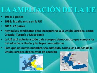 LA AMPLIACIÓN DE LA UE
• 1958: 6 países
• 1986: España entra en la UE
• 2012: 27 países
• Hay países candidatos para incorporarse a la Unión Europea, como
  Croacia, Turquía y Macedonia
• La UE está abierta a todo país europeo democrático que cumpla los
  tratados de la Unión y las leyes comunitarias
• Para que un nuevo miembro sea admitido, todos los Estados de la
  Unión Europea deben estar de acuerdo
 