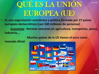 QUÉ ES LA UNIÓN
           EUROPEA (UE)
• Es una organización económica y política formada por 27 países
  europeos democráticos (casi 500 millones de personas)
      Economía: -Normas comunes en agricultura, transportes, pesca,
  industria,…
                 - Muchos países de la UE tienen el euro como
  moneda oficial
 