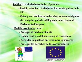 Política: Los ciudadanos de la UE pueden:
      - Residir, estudiar o trabajar en los demás países de la
         UE
      - Votar y ser candidatos en las elecciones municipales
         de cualquier país de la UE y en las elecciones al
         Parlamento Europeo
Medidas conjuntas para:
       - Proteger el medio ambiente
       - Luchar contra la delincuencia y el terrorismo
       - Defender la igualdad entre hombres y mujeres
       - Proteger los derechos de los consumidores
 