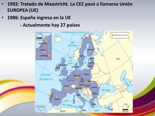 • 1992: Tratado de Maastricht. La CEE pasó a llamarse Unión
  EUROPEA (UE)
• 1986: España ingresa en la UE
        - Actualmente hay 27 países
 