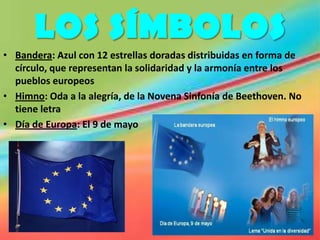 LOS SÍMBOLOS
• Bandera: Azul con 12 estrellas doradas distribuidas en forma de
  círculo, que representan la solidaridad y la armonía entre los
  pueblos europeos
• Himno: Oda a la alegría, de la Novena Sinfonía de Beethoven. No
  tiene letra
• Día de Europa: El 9 de mayo
 