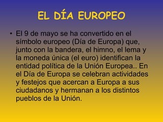EL DÍA EUROPEO El 9 de mayo se ha convertido en el símbolo europeo (Día de Europa) que, junto con la bandera, el himno, el lema y la moneda única (el euro) identifican la entidad política de la Unión Europea.. En el Día de Europa se celebran actividades y festejos que acercan a Europa a sus ciudadanos y hermanan a los distintos pueblos de la Unión. 