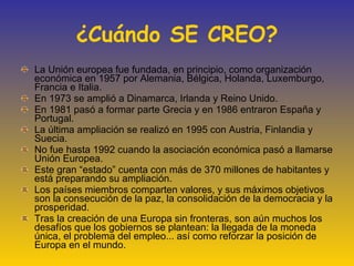 ¿Cuándo SE CREO? La Unión europea fue fundada, en principio, como organización económica en 1957 por Alemania, Bélgica, Holanda, Luxemburgo, Francia e Italia. En 1973 se amplió a Dinamarca, Irlanda y Reino Unido. En 1981 pasó a formar parte Grecia y en 1986 entraron España y Portugal. La última ampliación se realizó en 1995 con Austria, Finlandia y Suecia. No fue hasta 1992 cuando la asociación económica pasó a llamarse Unión Europea. Este gran “estado” cuenta con más de 370 millones de habitantes y está preparando su ampliación. Los países miembros comparten valores, y sus máximos objetivos son la consecución de la paz, la consolidación de la democracia y la prosperidad. Tras la creación de una Europa sin fronteras, son aún muchos los desafíos que los gobiernos se plantean: la llegada de la moneda única, el problema del empleo... así como reforzar la posición de Europa en el mundo. 