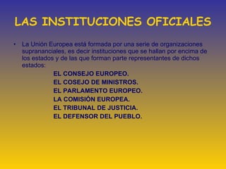 LAS INSTITUCIONES OFICIALES La Unión Europea está formada por una serie de organizaciones suprananciales, es decir instituciones que se hallan por encima de los estados y de las que forman parte representantes de dichos estados:   EL CONSEJO EUROPEO. EL COSEJO DE MINISTROS. EL PARLAMENTO EUROPEO. LA COMISIÓN EUROPEA. EL TRIBUNAL DE JUSTICIA. EL DEFENSOR DEL PUEBLO.           