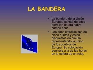 LA BANDERA La bandera de la Unión Europea consta de doce estrellas de oro sobre campo azur. Las doce estrellas son de cinco puntas y están dispuestas en círculo, representando la unión de los pueblos de Europa. Su colocación equivale a la de las horas en la esfera de un reloj. 