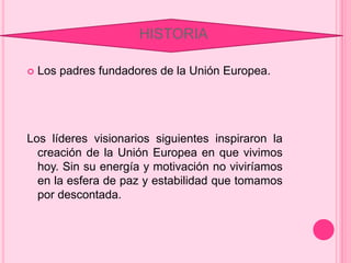 HISTORIA
Los padres fundadores de la Unión Europea.
Los líderes visionarios siguientes inspiraron la
creación de la Unión Europea en que vivimos
hoy. Sin su energía y motivación no viviríamos
en la esfera de paz y estabilidad que tomamos
por descontada.