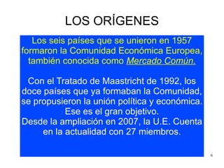 LOS ORÍGENES Los seis países que se unieron en 1957 formaron la Comunidad Económica Europea, también conocida como  Mercado Común. Con el Tratado de Maastricht de 1992, los doce países que ya formaban la Comunidad, se propusieron la unión política y económica. Ese es el gran objetivo. Desde la ampliación en 2007, la U.E. Cuenta en la actualidad con 27 miembros. 