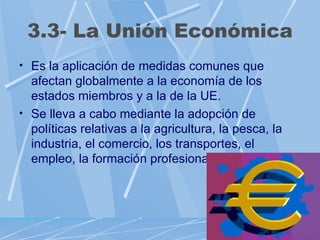 3.3- La Unión Económica
• Es la aplicación de medidas comunes que
  afectan globalmente a la economía de los
  estados miembros y a la de la UE.
• Se lleva a cabo mediante la adopción de
  políticas relativas a la agricultura, la pesca, la
  industria, el comercio, los transportes, el
  empleo, la formación profesional...
 