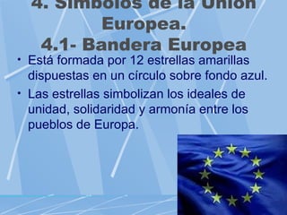 4. Símbolos de la Unión
          Europea.
   4.1- Bandera Europea
• Está formada por 12 estrellas amarillas
  dispuestas en un círculo sobre fondo azul.
• Las estrellas simbolizan los ideales de
  unidad, solidaridad y armonía entre los
  pueblos de Europa.
 
