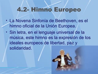 4.2- Himno Europeo
• La Novena Sinfonía de Beethoven, es el
  himno oficial de la Unión Europea.
• Sin letra, en el lenguaje universal de la
  música, este himno es la expresión de los
  ideales europeos de libertad, paz y
  solidaridad.
 