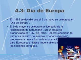 4.3- Día de Europa
• En 1985 se decidió que el 9 de mayo se celebrase el
  “Día de Europa”.
• El 9 de mayo, se celebra el aniversario de la
  “declaración de Schumann”. En un discurso
  pronunciado en 1950 en París, Robert Schumann (el
  entonces ministro de asuntos exteriores francés),
  propuso una nueva forma de cooperación política
  para Europa que hiciese impensable la guerra entre
  las naciones europeas.
 