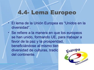 4.4- Lema Europeo
• El lema de la Unión Europea es “Unidos en la
  diversidad”.
• Se refiere a la manera en que los europeos
  se han unido, formando UE, para trabajar a
  favor de la paz y la prosperidad,
  beneficiándose al mismo tiempo de la gran
  diversidad de culturas, tradiciones y lenguas
  del continente.
 