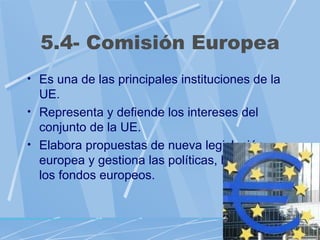 5.4- Comisión Europea
• Es una de las principales instituciones de la
  UE.
• Representa y defiende los intereses del
  conjunto de la UE.
• Elabora propuestas de nueva legislación
  europea y gestiona las políticas, hace uso de
  los fondos europeos.
 