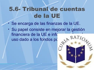 5.6- Tribunal de cuentas
         de la UE
• Se encarga de las finanzas de la UE.
• Su papel consiste en mejorar la gestión
 financiera de la UE e informar sobre el
 uso dado a los fondos públicos.
 