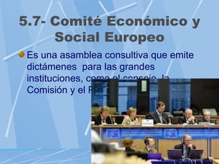 5.7- Comité Económico y
     Social Europeo
 Es una asamblea consultiva que emite
 dictámenes para las grandes
 instituciones, como el consejo, la
 Comisión y el Parlamento Europeo.
 