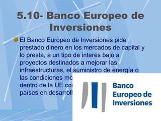 5.10- Banco Europeo de
      Inversiones
El Banco Europeo de Inversiones pide
prestado dinero en los mercados de capital y
lo presta, a un tipo de interés bajo a
proyectos destinados a mejorar las
infraestructuras, el suministro de energía o
las condiciones medioambientales tanto
dentro de la UE como en países vecinos o
países en desarrollo.
 