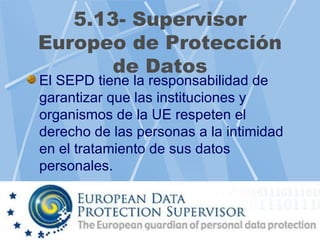 5.13- Supervisor
Europeo de Protección
       de Datos
El SEPD tiene la responsabilidad de
garantizar que las instituciones y
organismos de la UE respeten el
derecho de las personas a la intimidad
en el tratamiento de sus datos
personales.
 