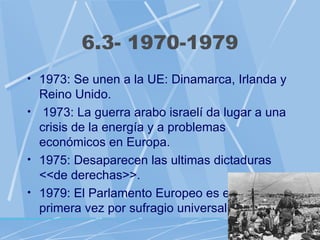 6.3- 1970-1979
• 1973: Se unen a la UE: Dinamarca, Irlanda y
  Reino Unido.
• 1973: La guerra arabo israelí da lugar a una
  crisis de la energía y a problemas
  económicos en Europa.
• 1975: Desaparecen las ultimas dictaduras
  <<de derechas>>.
• 1979: El Parlamento Europeo es elegido por
  primera vez por sufragio universal.
 