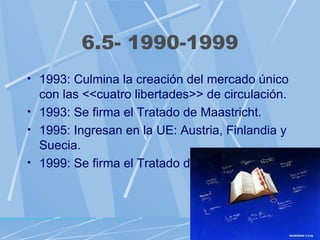 6.5- 1990-1999
• 1993: Culmina la creación del mercado único
  con las <<cuatro libertades>> de circulación.
• 1993: Se firma el Tratado de Maastricht.
• 1995: Ingresan en la UE: Austria, Finlandia y
  Suecia.
• 1999: Se firma el Tratado de Ámsterdam.
 