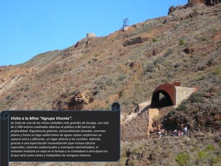 Visita a la Mina “Agrupa Vicenta”. Se trata de una de las minas visitables más grandes de Europa, con más de 2.300 metros cuadrados abiertos al público a 80 metros de profundidad. Gigantescas galerías, extraordinarias bóvedas, enormes pilares y hasta un lago subterráneo de aguas rojizas conforman un espacio único y diferente, un lugar abierto a los sentidos. Además, gracias a una espectacular musealización (que incluye efectos especiales, sistemas audiovisuales y maniquíes teatralizados), el visitante realizará un viaje en el tiempo y se trasladará a otra época en la que verá como vivían y trabajaban los antiguos mineros. 