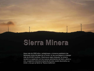 Hace más de 2000 años, cartagineses y romanos explotaron las fabulosas minas de plata de La Unión, en las que llegaron a trabajar más de 40.000 hombres. Diecinueve siglos después, la minería recobró su esplendor con los nuevos yacimientos de hierro, plomo y cinc, surgiendo entonces la leyenda de esta ciudad alucinante, La Unión, a la que se llamó la “Nueva California”. 