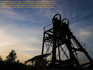 El  castillete , en minería, es la estructura situada sobre un pozo vertical, cuyo función es soportar las poleas a suficiente altura sobre el brocal (boca)  Por las poleas, situadas en la parte superior del castillete, pasan los cables que sostienen en el interior del pozo las jaulas que circulan por el interior del pozo.  