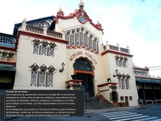 El cante de las minas Con la apertura de yacimientos mineros en el siglo XIX en la sierra de Cartagena-La Unión, miles de obreros andaluces, especialmente de las provincias de Granada y Almería, emigraron a Cartagena y La Unión para trabajar en las minas. Con ellos llegó también a la zona el cante flamenco. De la malagueña, la granaína y el taranto de Almería, palos herederos del fandango, traídos por los obreros andaluces y su contacto con los fandangos locales, surgieron los denominados cante de Levante. 