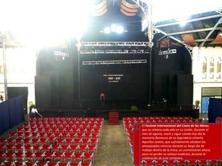 El  Festival Internacional del Cante de las Minas , que se celebra cada año en La Unión. Durante el mes de agosto, nació y sigue siendo hoy día la memoria flamenca de su legendaria minería. Aquellos cantes, que sufridamente alzaban los antepasados mineros durante su largo día de trabajo dentro de la mina, se conmemoran ahora, para no perder su valiosa tradición, durante la celebración de este certamen. 