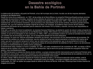 La destrucción de la bahía y el puerto de Portmán, al sur del municipio de La Unión, ha sido uno de los mayores atentados ecológicos del Mediterráneo. Desde los inicios de su explotación, en 1957, de las piritas de la Sierra Minera, la compañía Peñarroya-España produjo enormes cantidades de escombros minerales, resultado de los métodos de extracción a cielo abierto que utilizó como forma de abaratar costes. Se han calculado en unos 315 millones de toneladas de estériles minerales entre 1957 y 1987, fecha de cierre de las explotaciones. En los primeros momentos, esos escombros eran depositados al pie de las canteras, formando grandes terreras, pantanos, etc, que han destruido el paisaje original de la Sierra. Sin embargo, el problema mayor provino de los residuos procedentes del lavado de los materiales para la obtención del mineral. Por su fluidez y volumen, era muy caro depositarlos en balsas o pantanos. Ante esto, y ya antes de iniciar la explotación, la empresa francesa Peñarroya, se planteó la opción de reducir costes arrojando los estériles de sus lavaderos directamente al mar Mediterráneo. Desde 1950 solicitó a las autoridades de costas el permiso para esos vertidos, lo que le fue denegado en dos ocasiones, en 1954 y 1957. Las autoridades tuvieron en cuenta la toxicidad de los vertidos y la turbidez que se provocaría en el agua, con la consiguiente pérdida de recursos pesqueros. Sin embargo, en enero de 1958 las autoridades cambiaron de opinión, tras reuniones con los representantes de la empresa. Se permitirían los vertidos con ciertas condiciones: que los vertidos se harían por tubería submarina, al menos a 400 metros de la costa; que sería una solución temporal (5 años), que se indemnizaría a los pescadores; que no se aumentaría el número de lavaderos ni su capacidad a no ser que se construyeran balsas de almacenamiento de estériles en tierra; y que si se demostraran los daños al medioambiente los vertidos serían paralizados. Evidentemente estas medidas no fueron cumplidas. En 1961, por orden ministerial de 8 de noviembre de 1961, se redujo a 250 la distancia de los vertidos a la costa y se redujeron las limitaciones, bajo la teoría de que las corrientes los empujarían hacia mar abierto, cosa manifiestamente falsa. En 1965 comenzaron a notarse los efectos de los vertidos. La propia empresa admitió internamente que la bahía de Portmán sería colmatada en poco tiempo, y que sería necesaria una nueva estrategia para continuar deshaciéndose de los estériles en el mar. La solución que encontraron fue la de plantear la irrelevancia de Portmán como puerto. En efecto, desde 1966 la Dirección General de Puertos se planteó el cierre, o al menos la reducción de los vertidos, ante la progresiva inutilización del puerto de Portmán, considerado puerto de refugio, y se exige el dragado del puerto a la empresa responsable. En 1967 se repiten las quejas desde la Jefatura de Minas de Murcia. Ante esto, Peñarroya hace tímidos intentos de dragado de la bahía. 
