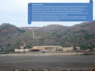 Lavadero Roberto . Como su propio nombre indica tenía la misión de lavar el mineral, para eliminar las impurezas. Se trata de un gran complejo situado a las afueras del casco urbano, que fue puesto en funcionamiento en el año 1957 y  llegó a ser en su modalidad el más grande de Europa; en el transcurso del tiempo tuvo numerosas modificaciones, constituyendo una de las más importantes la de emplear el agua del mar en todo el proceso de tratamiento del mineral,  para lo que se instaló una estación de bombeo en la misma playa. En 1966 se amplía la capacidad del lavadero, y por tanto, en el plano negativo los vertidos al mar, que no cesarían hasta 1990, habiéndose producido, para entonces, uno de los mayores desastres ecológicos de la costa mediterránea . 