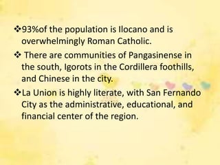 93%of the population is Ilocano and is
 overwhelmingly Roman Catholic.
 There are communities of Pangasinense in
 the south, Igorots in the Cordillera foothills,
 and Chinese in the city.
La Union is highly literate, with San Fernando
 City as the administrative, educational, and
 financial center of the region.
 