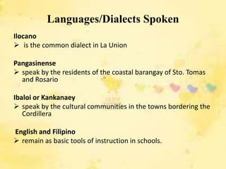 Languages/Dialects Spoken
Ilocano
 is the common dialect in La Union

Pangasinense
 speak by the residents of the coastal barangay of Sto. Tomas
  and Rosario

Ibaloi or Kankanaey
 speak by the cultural communities in the towns bordering the
   Cordillera

English and Filipino
 remain as basic tools of instruction in schools.
 
