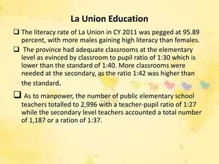 La Union Education
 The literacy rate of La Union in CY 2011 was pegged at 95.89
  percent, with more males gaining high literacy than females.
 The province had adequate classrooms at the elementary
  level as evinced by classroom to pupil ratio of 1:30 which is
  lower than the standard of 1:40. More classrooms were
  needed at the secondary, as the ratio 1:42 was higher than
  the standard.
 As to manpower, the number of public elementary school
  teachers totalled to 2,996 with a teacher-pupil ratio of 1:27
  while the secondary level teachers accounted a total number
  of 1,187 or a ration of 1:37.
 