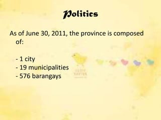 Politics
As of June 30, 2011, the province is composed
  of:

  - 1 city
  - 19 municipalities
  - 576 barangays
 
