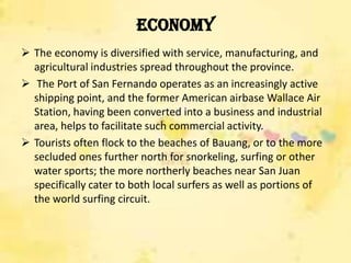 Economy
 The economy is diversified with service, manufacturing, and
  agricultural industries spread throughout the province.
 The Port of San Fernando operates as an increasingly active
  shipping point, and the former American airbase Wallace Air
  Station, having been converted into a business and industrial
  area, helps to facilitate such commercial activity.
 Tourists often flock to the beaches of Bauang, or to the more
  secluded ones further north for snorkeling, surfing or other
  water sports; the more northerly beaches near San Juan
  specifically cater to both local surfers as well as portions of
  the world surfing circuit.
 