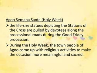 Agoo Semana Santa (Holy Week)
the life-size statues depicting the Stations of
  the Cross are pulled by devotees along the
  processional roads during the Good Friday
  procession.
During the Holy Week, the town people of
  Agoo come up with religious activities to make
  the occasion more meaningful and sacred.
 