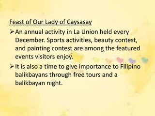 Feast of Our Lady of Caysasay
An annual activity in La Union held every
  December. Sports activities, beauty contest,
  and painting contest are among the featured
  events visitors enjoy.
It is also a time to give importance to Filipino
  balikbayans through free tours and a
  balikbayan night.
 